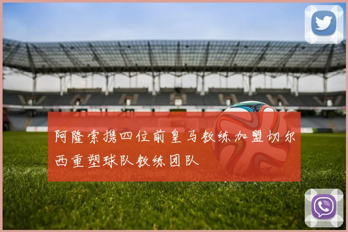 阿隆索携四位前皇马教练加盟切尔西重塑球队教练团队