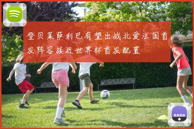 登贝莱萨利巴有望出战北爱法国首发阵容接近世界杯首发配置