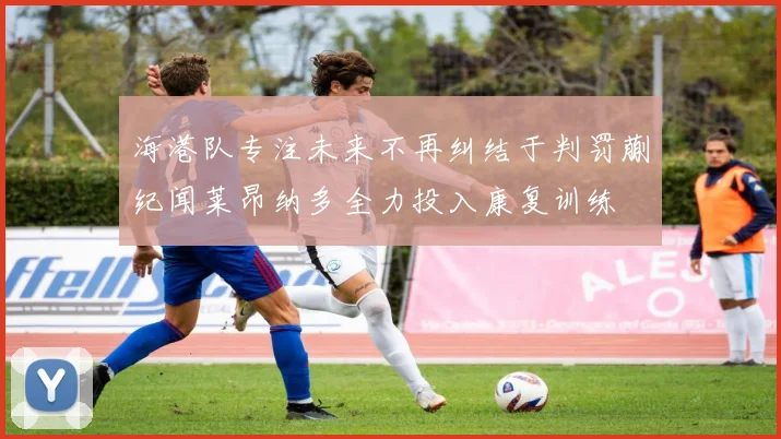 海港队专注未来不再纠结于判罚蒯纪闻莱昂纳多全力投入康复训练