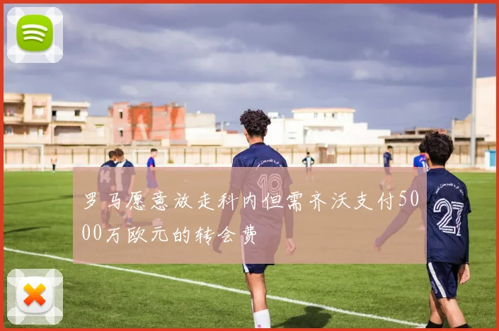 罗马愿意放走科内但需齐沃支付5000万欧元的转会费
