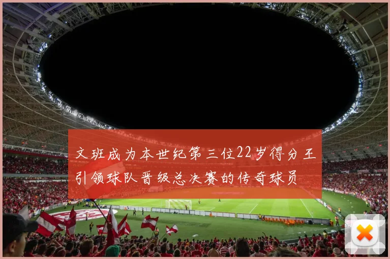 文班成为本世纪第三位22岁得分王引领球队晋级总决赛的传奇球员