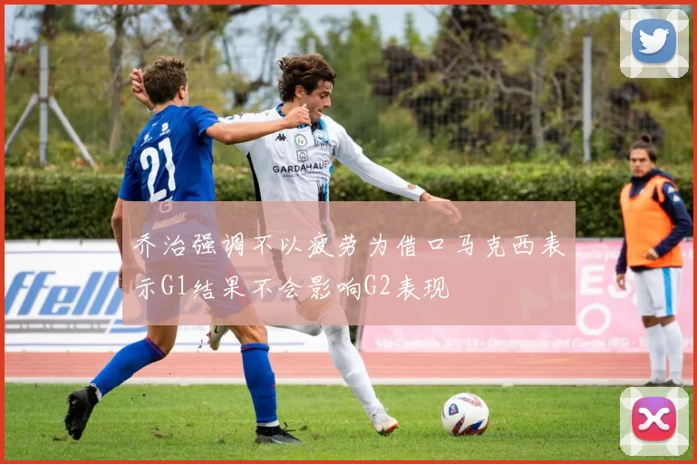 乔治强调不以疲劳为借口马克西表示G1结果不会影响G2表现