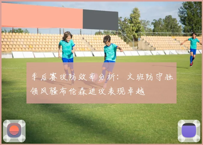 季后赛攻防效率分析：文班防守独领风骚布伦森进攻表现卓越