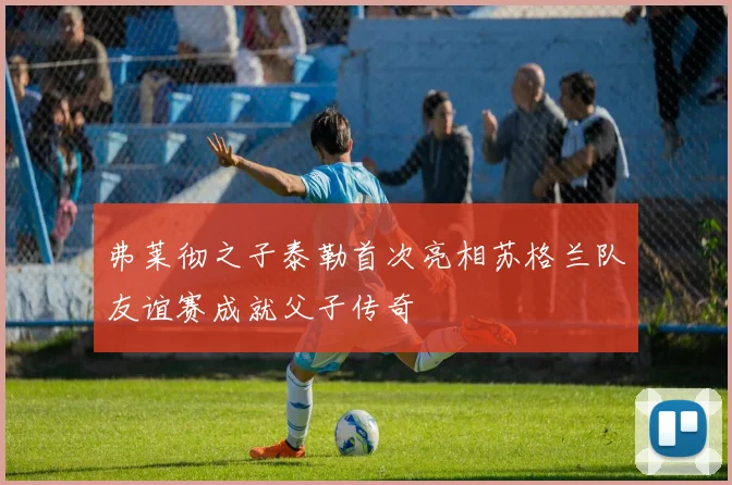 弗莱彻之子泰勒首次亮相苏格兰队友谊赛成就父子传奇