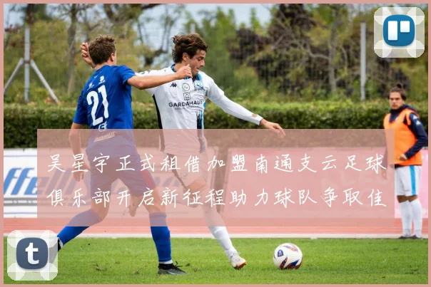 吴星宇正式租借加盟南通支云足球俱乐部开启新征程助力球队争取佳绩