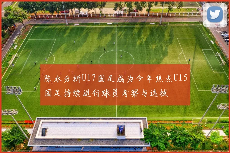 陈永分析U17国足成为今年焦点U15国足持续进行球员考察与选拔