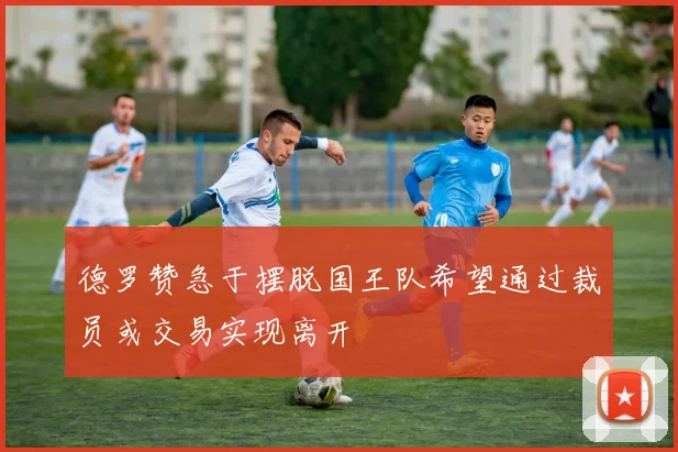 德罗赞急于摆脱国王队希望通过裁员或交易实现离开