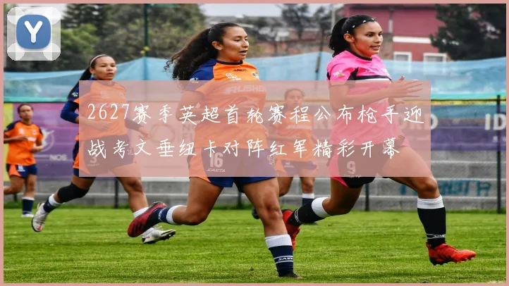 2627赛季英超首轮赛程公布枪手迎战考文垂纽卡对阵红军精彩开幕