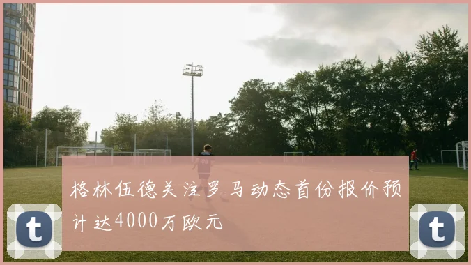 格林伍德关注罗马动态首份报价预计达4000万欧元