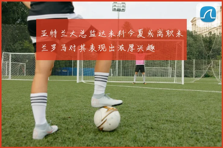 亚特兰大总监达米科今夏或离职米兰罗马对其表现出浓厚兴趣