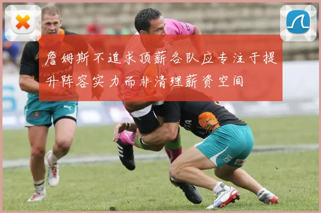 詹姆斯不追求顶薪各队应专注于提升阵容实力而非清理薪资空间