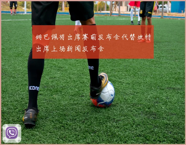 姆巴佩将出席赛前发布会代替坎特出席上场新闻发布会