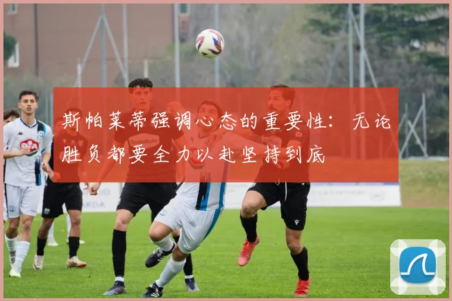 斯帕莱蒂强调心态的重要性：无论胜负都要全力以赴坚持到底