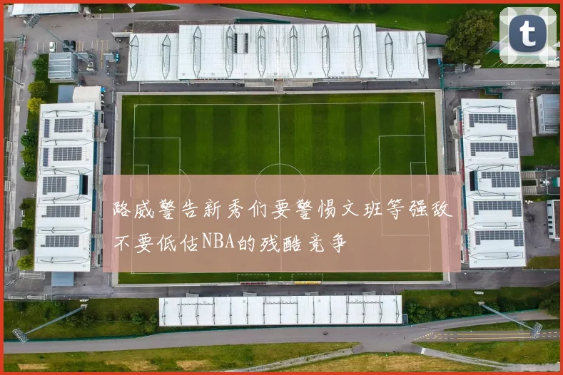 路威警告新秀们要警惕文班等强敌不要低估NBA的残酷竞争